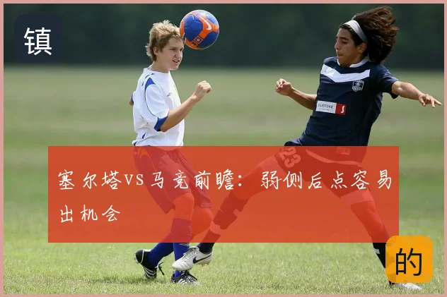 塞尔塔vs马竞前瞻：弱侧后点容易出机会